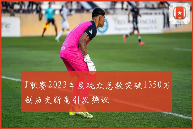 J联赛2023年度观众总数突破1350万创历史新高引发热议