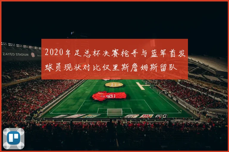 2020年足总杯决赛枪手与蓝军首发球员现状对比仅里斯詹姆斯留队