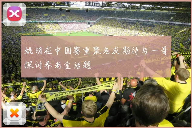 姚明在中国赛重聚老友期待与一哥探讨养老金话题