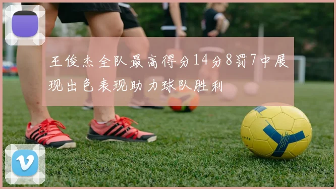 王俊杰全队最高得分14分8罚7中展现出色表现助力球队胜利