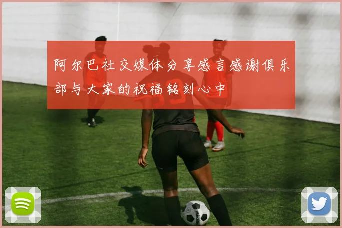 阿尔巴社交媒体分享感言感谢俱乐部与大家的祝福铭刻心中