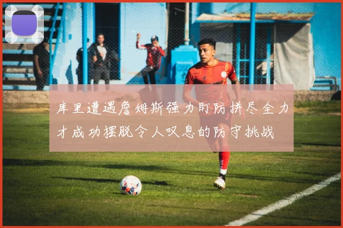库里遭遇詹姆斯强力盯防拼尽全力才成功摆脱令人叹息的防守挑战