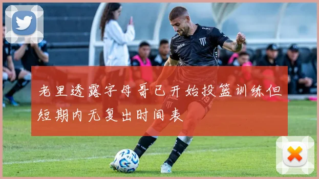 老里透露字母哥已开始投篮训练但短期内无复出时间表