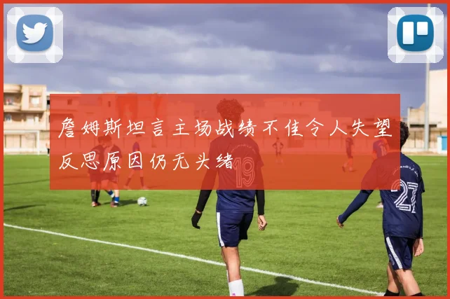 詹姆斯坦言主场战绩不佳令人失望反思原因仍无头绪