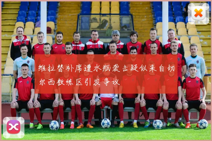 维拉替补席遭水瓶袭击疑似来自切尔西教练区引发争议