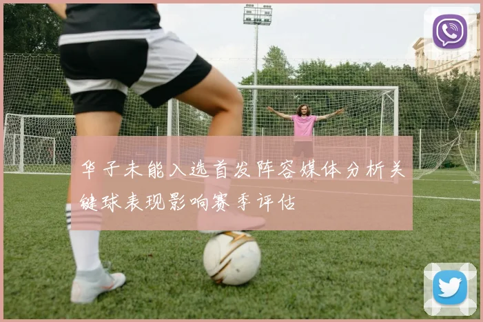 华子未能入选首发阵容媒体分析关键球表现影响赛季评估