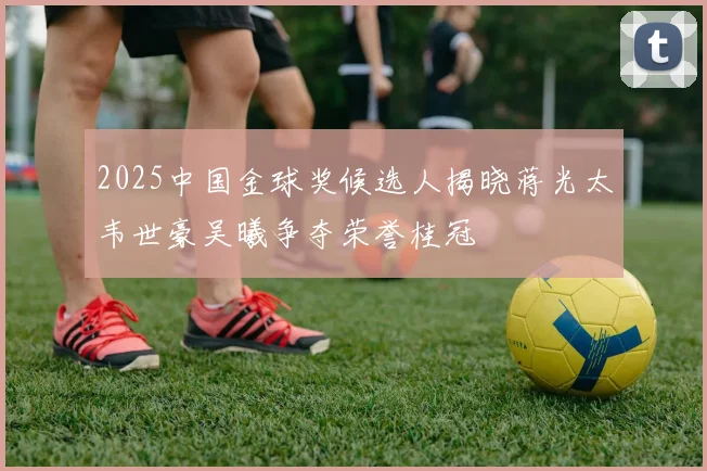 2025中国金球奖候选人揭晓蒋光太韦世豪吴曦争夺荣誉桂冠