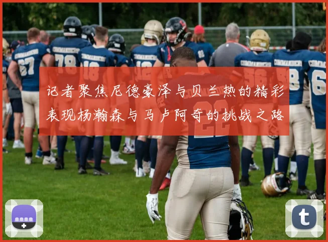 记者聚焦尼德豪泽与贝兰热的精彩表现杨瀚森与马卢阿奇的挑战之路依旧艰难