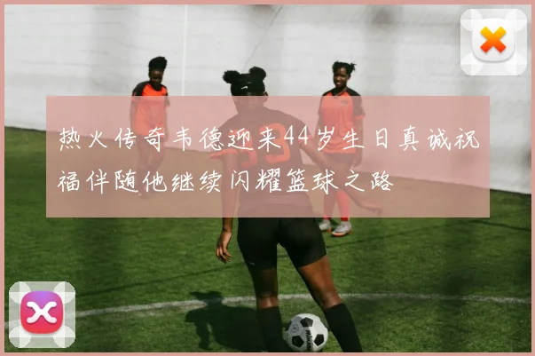 热火传奇韦德迎来44岁生日真诚祝福伴随他继续闪耀篮球之路