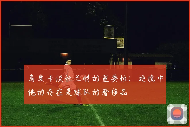 乌度卡谈杜兰特的重要性：逆境中他的存在是球队的奢侈品