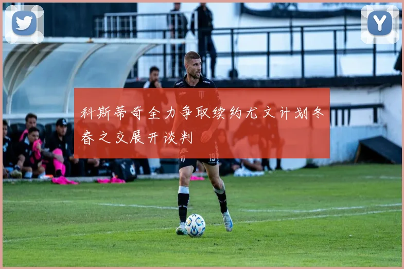 科斯蒂奇全力争取续约尤文计划冬春之交展开谈判